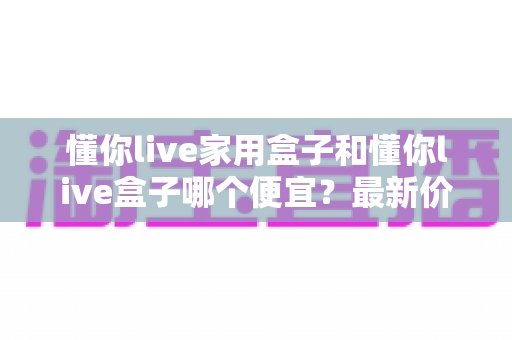 懂你live家用盒子和懂你live盒子哪个便宜？最新价格对比与省钱选购全指南