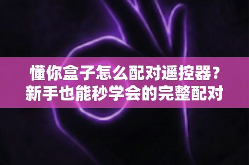 懂你盒子怎么配对遥控器?新手也能秒学会的完整配对教程与故障排查指南 懂你盒子怎么配对遥控器?新手也能秒学会的完整配对教程与故障排查指南