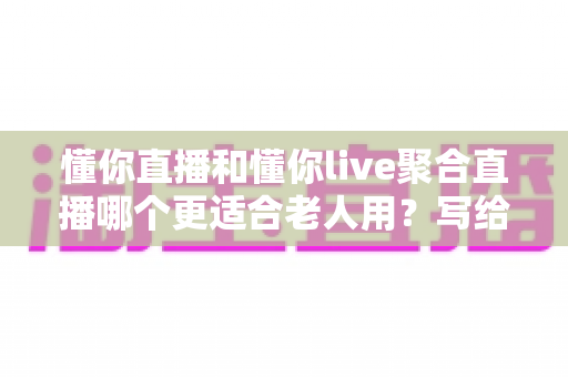 懂你直播和懂你live聚合直播哪个更适合老人用？写给子女与银发用户的适老直播软件实测选择指南