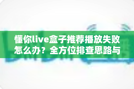 懂你live盒子推荐播放失败怎么办？全方位排查思路与实用修复方案一览