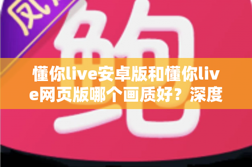 懂你live安卓版和懂你live网页版哪个画质好？深度对比分析与观看体验全指南