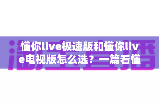 懂你live极速版和懂你live电视版怎么选？一篇看懂两大版本差异的最全选购指南