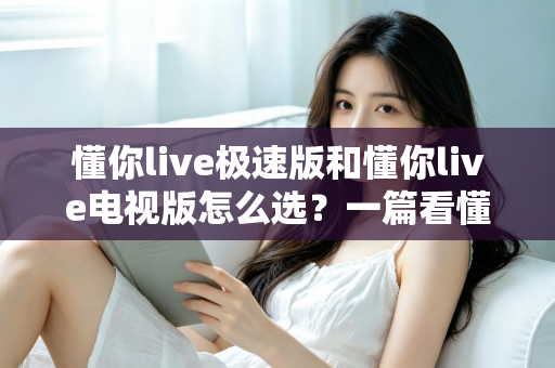 懂你live极速版和懂你live电视版怎么选？一篇看懂两大版本差异的最全选购指南