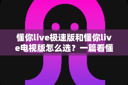 懂你live极速版和懂你live电视版怎么选？一篇看懂两大版本差异的最全选购指南