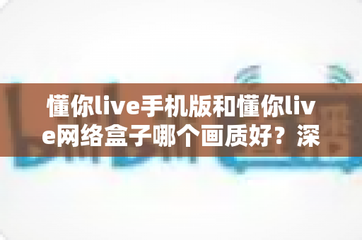懂你live手机版和懂你live网络盒子哪个画质好?深度对比解析与选购全指南 懂你live手机版和懂你live网络盒子哪个画质好?深度对比解析与选购全指南