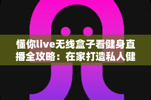 懂你live无线盒子看健身直播全攻略:在家打造私人健身房的大屏健身体验 懂你live无线盒子看健身直播全攻略:在家打造私人健身房的大屏健身体验