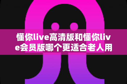 懂你live高清版和懂你live会员版哪个更适合老人用?一文读懂两大版本差异与选购建议 懂你live高清版和懂你live会员版哪个更适合老人用?一文读懂两大版本差异与选购建议