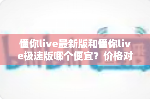 懂你live最新版和懂你live极速版哪个便宜?价格对比与省钱选择全攻略 懂你live最新版和懂你live极速版哪个便宜?价格对比与省钱选择全攻略
