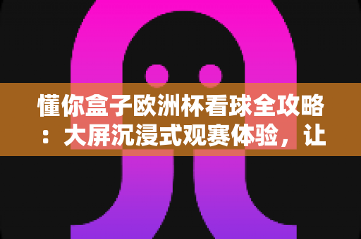 懂你盒子欧洲杯看球全攻略：大屏沉浸式观赛体验，让每一个精彩瞬间都不被辜负