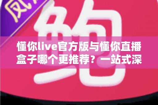 懂你live官方版与懂你直播盒子哪个更推荐？一站式深度对比帮你找到最适合的直播观看方案