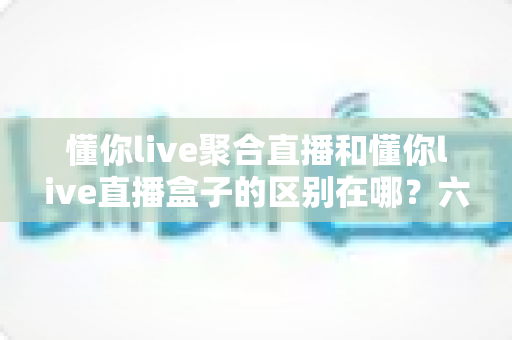 懂你live聚合直播和懂你live直播盒子的区别在哪？六大核心维度全面对比与选购指南
