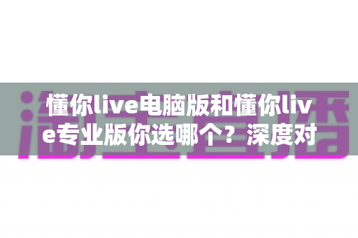 懂你live电脑版和懂你live专业版你选哪个?深度对比分析与选购指南帮你一次选对 懂你live电脑版和懂你live专业版你选哪个?深度对比分析与选购指南帮你一次选对
