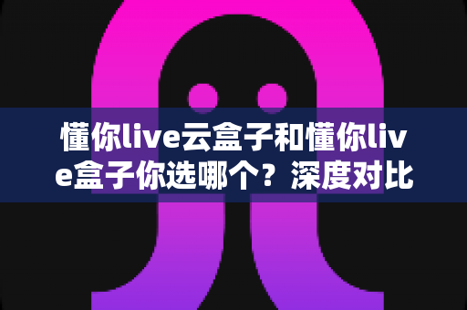 懂你live云盒子和懂你live盒子你选哪个?深度对比评测帮你找到最适合的电视伴侣 懂你live云盒子和懂你live盒子你选哪个?深度对比评测帮你找到最适合的电视伴侣