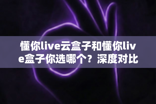 懂你live云盒子和懂你live盒子你选哪个?深度对比评测帮你找到最适合的电视伴侣 懂你live云盒子和懂你live盒子你选哪个?深度对比评测帮你找到最适合的电视伴侣