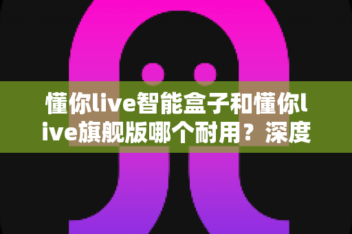 懂你live智能盒子和懂你live旗舰版哪个耐用?深度解析助你选对更耐用的那一款 懂你live智能盒子和懂你live旗舰版哪个耐用?深度解析助你选对更耐用的那一款