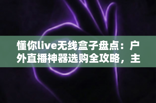懂你live无线盒子盘点：户外直播神器选购全攻略，主播必备的移动开播利器