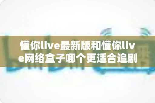 懂你live最新版和懂你live网络盒子哪个更适合追剧？全面对比解析助你选对追剧神器
