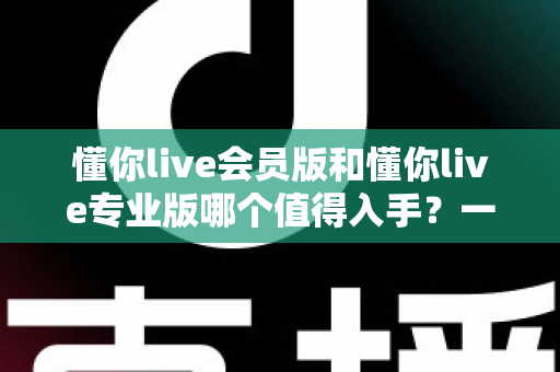 懂你live会员版和懂你live专业版哪个值得入手？一文看懂版本差异与选购指南