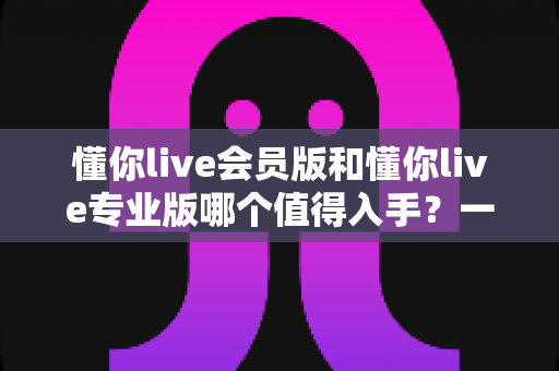 懂你live会员版和懂你live专业版哪个值得入手？一文看懂版本差异与选购指南