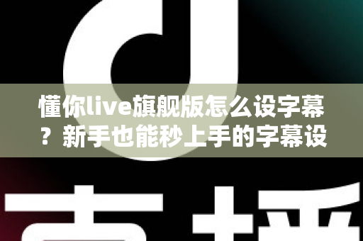 懂你live旗舰版怎么设字幕？新手也能秒上手的字幕设置全流程详解与避坑指南