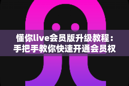 懂你live会员版升级教程：手把手教你快速开通会员权益的完整攻略