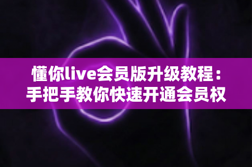懂你live会员版升级教程：手把手教你快速开通会员权益的完整攻略