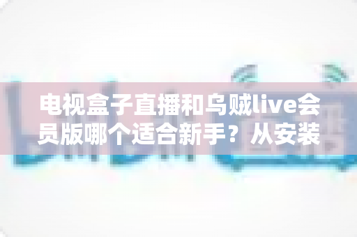 电视盒子直播和乌贼live会员版哪个适合新手？从安装到使用的全方位新手选购指南