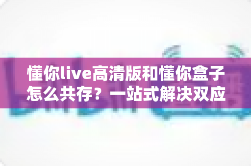 懂你live高清版和懂你盒子怎么共存？一站式解决双应用安装与使用难题的完整指南