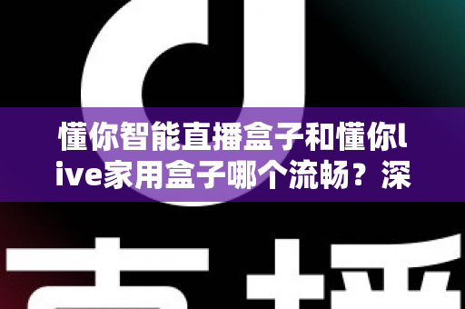 懂你智能直播盒子和懂你live家用盒子哪个流畅？深度对比测评帮你选对不后悔