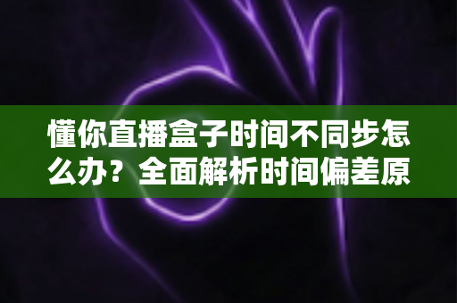 懂你直播盒子时间不同步怎么办？全面解析时间偏差原因与高效解决方法指南