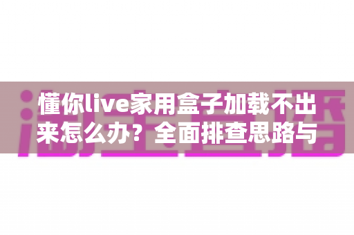 懂你live家用盒子加载不出来怎么办？全面排查思路与实用解决指南