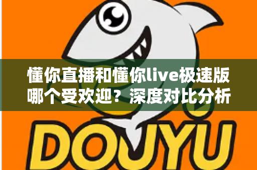 懂你直播和懂你live极速版哪个受欢迎?深度对比分析与选择指南 懂你直播和懂你live极速版哪个受欢迎?深度对比分析与选择指南