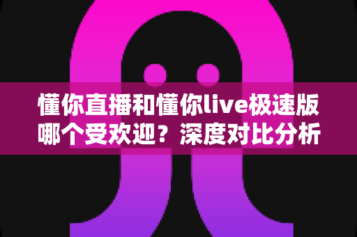 懂你直播和懂你live极速版哪个受欢迎？深度对比分析与选择指南