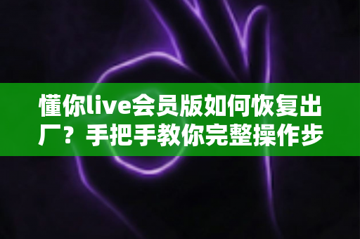 懂你live会员版如何恢复出厂？手把手教你完整操作步骤与避坑指南