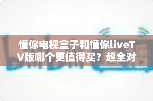 懂你电视盒子和懂你liveTV版哪个更值得买?超全对比评测帮你一次选对不踩坑 懂你电视盒子和懂你liveTV版哪个更值得买?超全对比评测帮你一次选对不踩坑