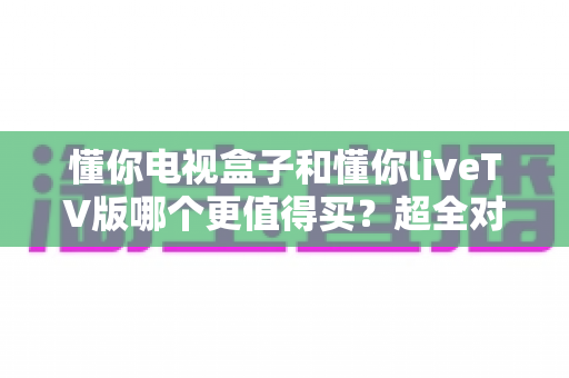 懂你电视盒子和懂你liveTV版哪个更值得买?超全对比评测帮你一次选对不踩坑 懂你电视盒子和懂你liveTV版哪个更值得买?超全对比评测帮你一次选对不踩坑
