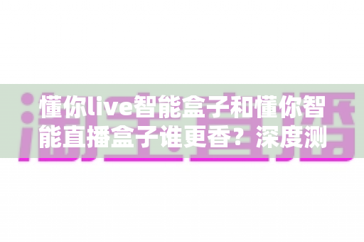 懂你live智能盒子和懂你智能直播盒子谁更香？深度测评帮你选对不踩坑