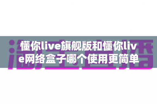懂你live旗舰版和懂你live网络盒子哪个使用更简单？两款热门设备全方位对比，帮你找到最省心的观影方案