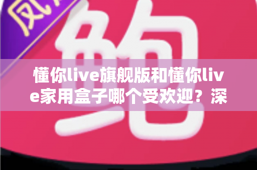 懂你live旗舰版和懂你live家用盒子哪个受欢迎？深度对比测评助你选对不选贵