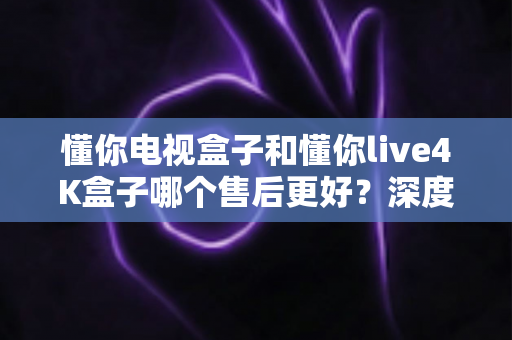 懂你电视盒子和懂你live4K盒子哪个售后更好？深度对比评测与选购避坑指南