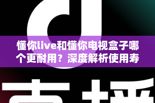 懂你live和懂你电视盒子哪个更耐用？深度解析使用寿命差异与选购保养全攻略
