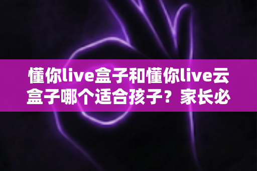 懂你live盒子和懂你live云盒子哪个适合孩子？家长必看的选购全指南