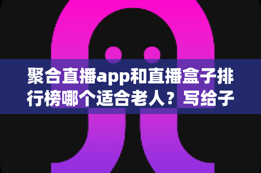 聚合直播app和直播盒子排行榜哪个适合老人?写给子女的一份长辈观影设备选购指南 聚合直播app和直播盒子排行榜哪个适合老人?写给子女的一份长辈观影设备选购指南