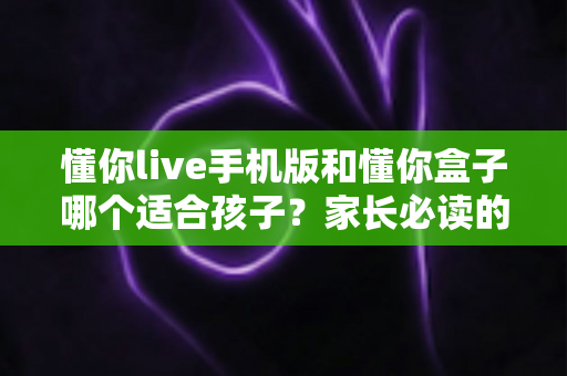 懂你live手机版和懂你盒子哪个适合孩子?家长必读的全面对比与选型指南 懂你live手机版和懂你盒子哪个适合孩子?家长必读的全面对比与选型指南