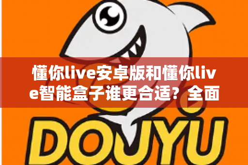 懂你live安卓版和懂你live智能盒子谁更合适?全面对比评测帮你一次选对不踩坑 懂你live安卓版和懂你live智能盒子谁更合适?全面对比评测帮你一次选对不踩坑