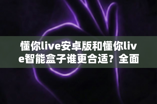 懂你live安卓版和懂你live智能盒子谁更合适？全面对比评测帮你一次选对不踩坑