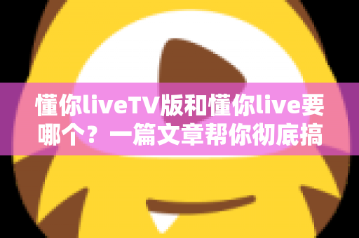 懂你liveTV版和懂你live要哪个?一篇文章帮你彻底搞懂两大版本的区别与选择 懂你liveTV版和懂你live要哪个?一篇文章帮你彻底搞懂两大版本的区别与选择