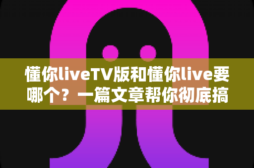 懂你liveTV版和懂你live要哪个?一篇文章帮你彻底搞懂两大版本的区别与选择 懂你liveTV版和懂你live要哪个?一篇文章帮你彻底搞懂两大版本的区别与选择