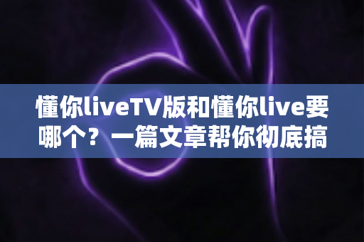 懂你liveTV版和懂你live要哪个?一篇文章帮你彻底搞懂两大版本的区别与选择 懂你liveTV版和懂你live要哪个?一篇文章帮你彻底搞懂两大版本的区别与选择