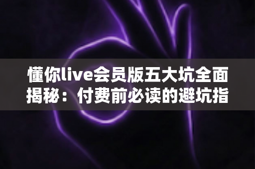 懂你live会员版五大坑全面揭秘：付费前必读的避坑指南，帮你守住钱包不踩雷
